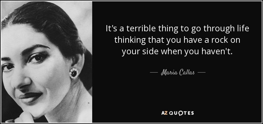 It's a terrible thing to go through life thinking that you have a rock on your side when you haven't. - Maria Callas