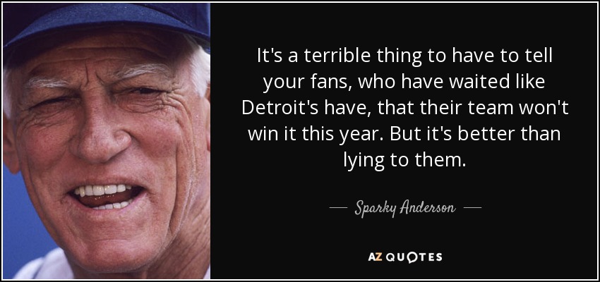It's a terrible thing to have to tell your fans, who have waited like Detroit's have, that their team won't win it this year. But it's better than lying to them. - Sparky Anderson