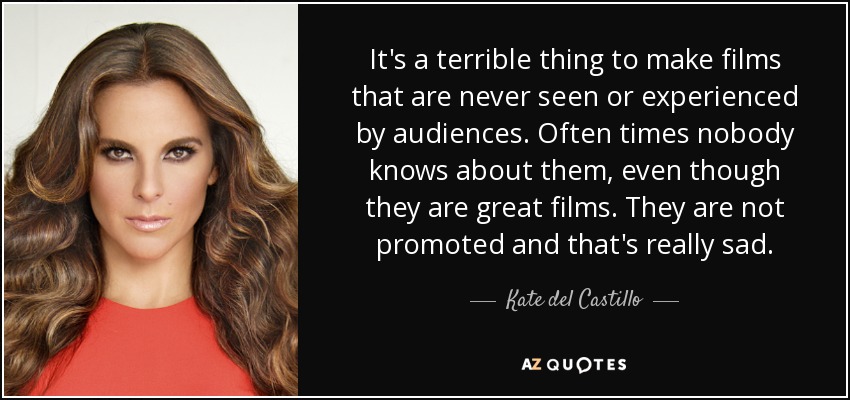 It's a terrible thing to make films that are never seen or experienced by audiences. Often times nobody knows about them, even though they are great films. They are not promoted and that's really sad. - Kate del Castillo