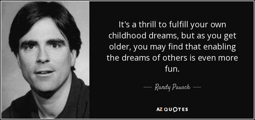 It's a thrill to fulfill your own childhood dreams, but as you get older, you may find that enabling the dreams of others is even more fun. - Randy Pausch