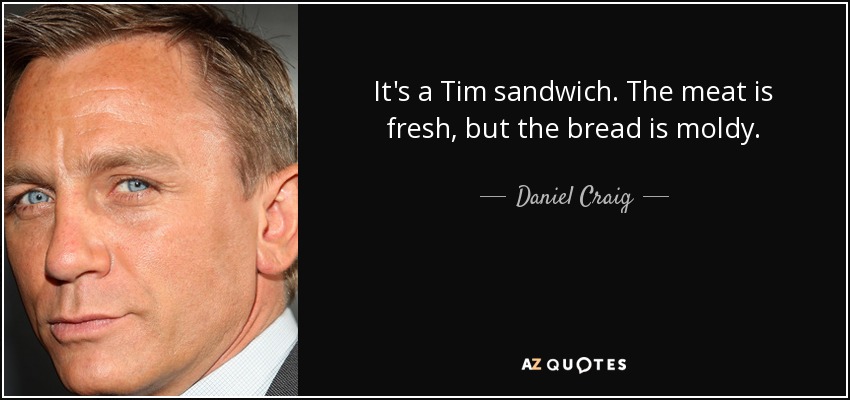 It's a Tim sandwich. The meat is fresh, but the bread is moldy. - Daniel Craig