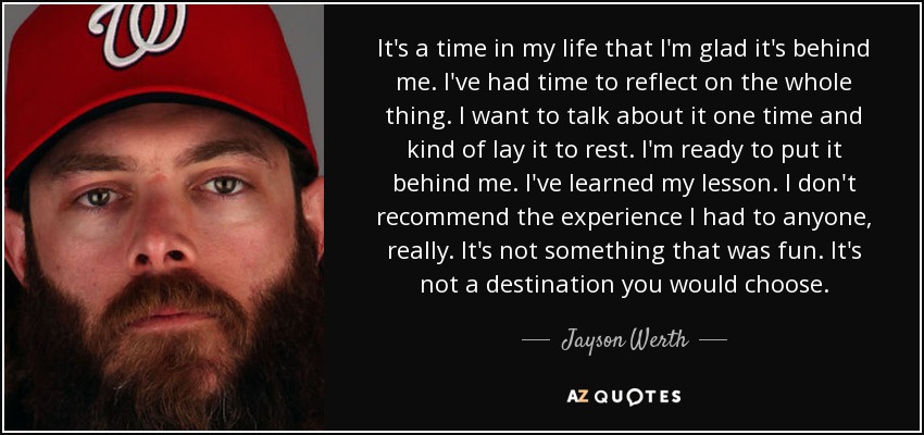 It's a time in my life that I'm glad it's behind me. I've had time to reflect on the whole thing. I want to talk about it one time and kind of lay it to rest. I'm ready to put it behind me. I've learned my lesson. I don't recommend the experience I had to anyone, really. It's not something that was fun. It's not a destination you would choose. - Jayson Werth