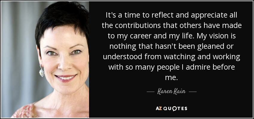 It's a time to reflect and appreciate all the contributions that others have made to my career and my life. My vision is nothing that hasn't been gleaned or understood from watching and working with so many people I admire before me. - Karen Kain