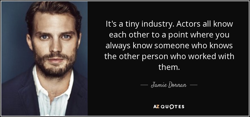 It's a tiny industry. Actors all know each other to a point where you always know someone who knows the other person who worked with them. - Jamie Dornan