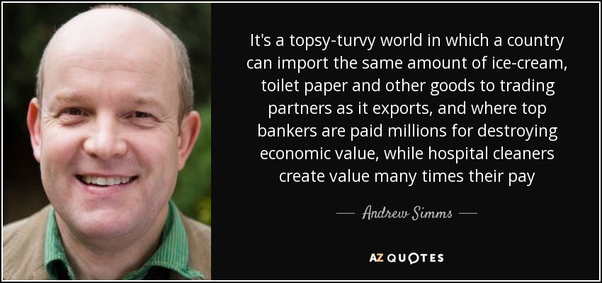 It's a topsy-turvy world in which a country can import the same amount of ice-cream, toilet paper and other goods to trading partners as it exports, and where top bankers are paid millions for destroying economic value, while hospital cleaners create value many times their pay - Andrew Simms