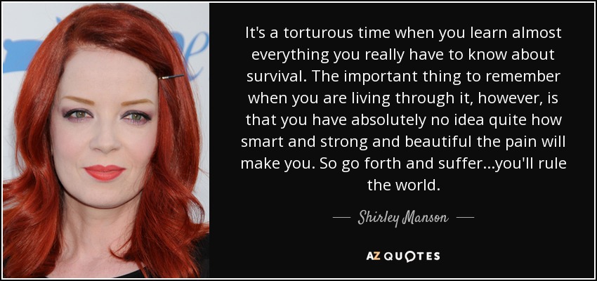 It's a torturous time when you learn almost everything you really have to know about survival. The important thing to remember when you are living through it, however, is that you have absolutely no idea quite how smart and strong and beautiful the pain will make you. So go forth and suffer...you'll rule the world. - Shirley Manson