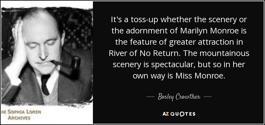 It's a toss-up whether the scenery or the adornment of Marilyn Monroe is the feature of greater attraction in River of No Return. The mountainous scenery is spectacular, but so in her own way is Miss Monroe. - Bosley Crowther