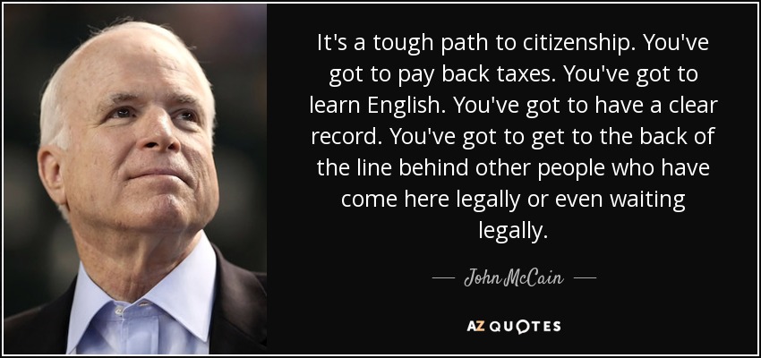 It's a tough path to citizenship. You've got to pay back taxes. You've got to learn English. You've got to have a clear record. You've got to get to the back of the line behind other people who have come here legally or even waiting legally. - John McCain