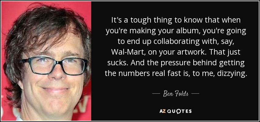 It's a tough thing to know that when you're making your album, you're going to end up collaborating with, say, Wal-Mart, on your artwork. That just sucks. And the pressure behind getting the numbers real fast is, to me, dizzying. - Ben Folds
