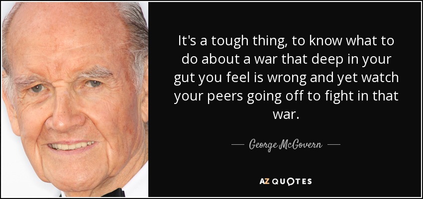 It's a tough thing, to know what to do about a war that deep in your gut you feel is wrong and yet watch your peers going off to fight in that war. - George McGovern