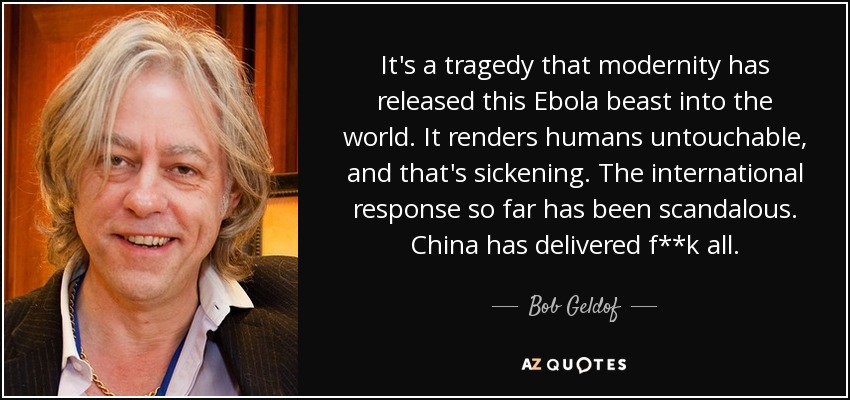 It's a tragedy that modernity has released this Ebola beast into the world. It renders humans untouchable, and that's sickening. The international response so far has been scandalous. China has delivered f**k all. - Bob Geldof