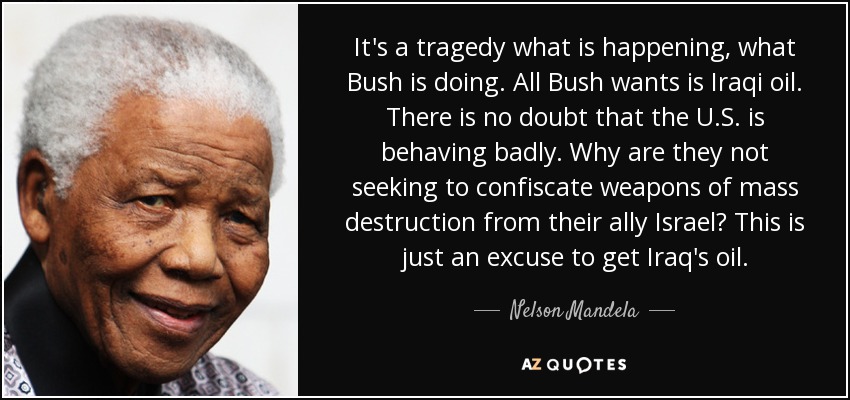 It's a tragedy what is happening, what Bush is doing. All Bush wants is Iraqi oil. There is no doubt that the U.S. is behaving badly. Why are they not seeking to confiscate weapons of mass destruction from their ally Israel? This is just an excuse to get Iraq's oil. - Nelson Mandela