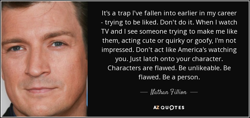 It's a trap I've fallen into earlier in my career - trying to be liked. Don't do it. When I watch TV and I see someone trying to make me like them, acting cute or quirky or goofy, I'm not impressed. Don't act like America's watching you. Just latch onto your character. Characters are flawed. Be unlikeable. Be flawed. Be a person. - Nathan Fillion