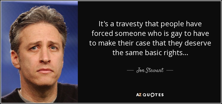 It's a travesty that people have forced someone who is gay to have to make their case that they deserve the same basic rights... - Jon Stewart
