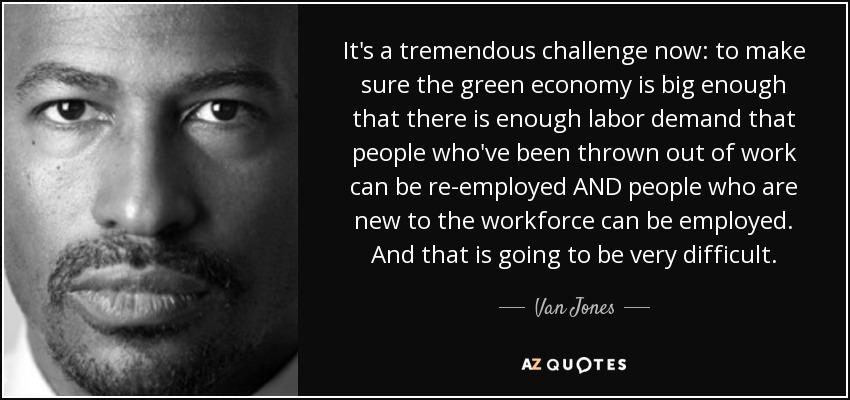 It's a tremendous challenge now: to make sure the green economy is big enough that there is enough labor demand that people who've been thrown out of work can be re-employed AND people who are new to the workforce can be employed. And that is going to be very difficult. - Van Jones