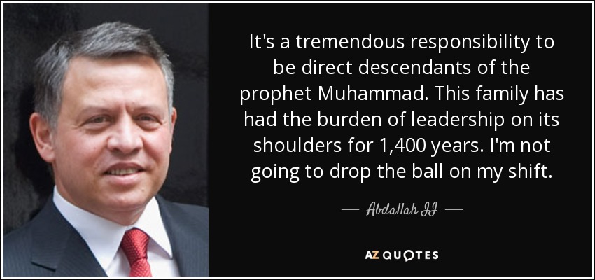 It's a tremendous responsibility to be direct descendants of the prophet Muhammad. This family has had the burden of leadership on its shoulders for 1,400 years. I'm not going to drop the ball on my shift. - Abdallah II