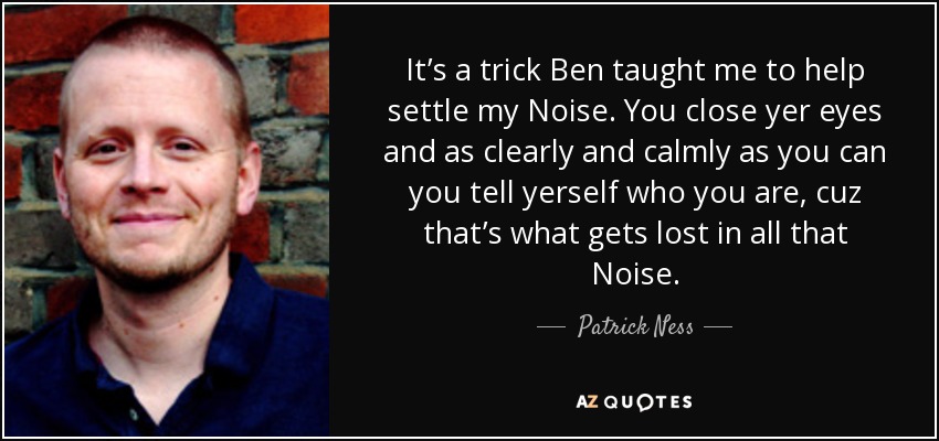 It’s a trick Ben taught me to help settle my Noise. You close yer eyes and as clearly and calmly as you can you tell yerself who you are, cuz that’s what gets lost in all that Noise. - Patrick Ness