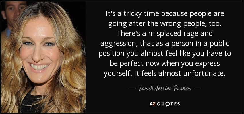 It's a tricky time because people are going after the wrong people, too. There's a misplaced rage and aggression, that as a person in a public position you almost feel like you have to be perfect now when you express yourself. It feels almost unfortunate. - Sarah Jessica Parker