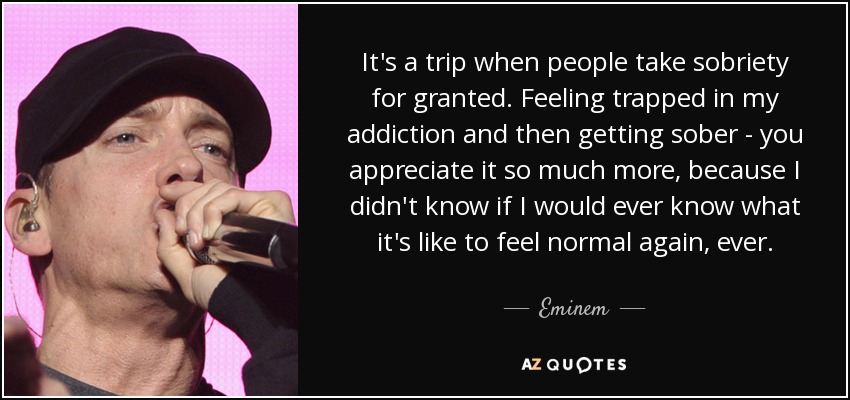 It's a trip when people take sobriety for granted. Feeling trapped in my addiction and then getting sober - you appreciate it so much more, because I didn't know if I would ever know what it's like to feel normal again, ever. - Eminem