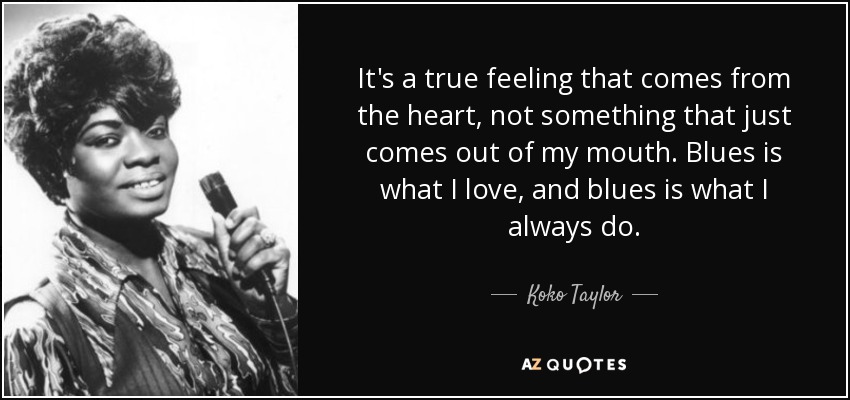 It's a true feeling that comes from the heart, not something that just comes out of my mouth. Blues is what I love, and blues is what I always do. - Koko Taylor