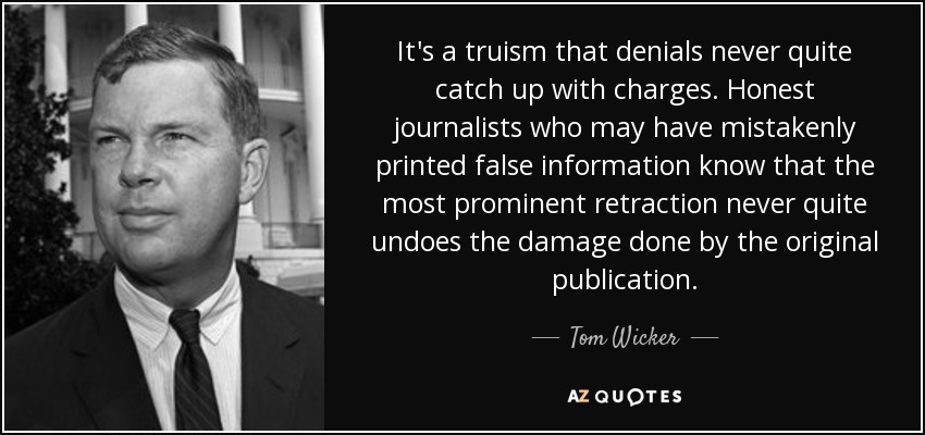 It's a truism that denials never quite catch up with charges. Honest journalists who may have mistakenly printed false information know that the most prominent retraction never quite undoes the damage done by the original publication. - Tom Wicker