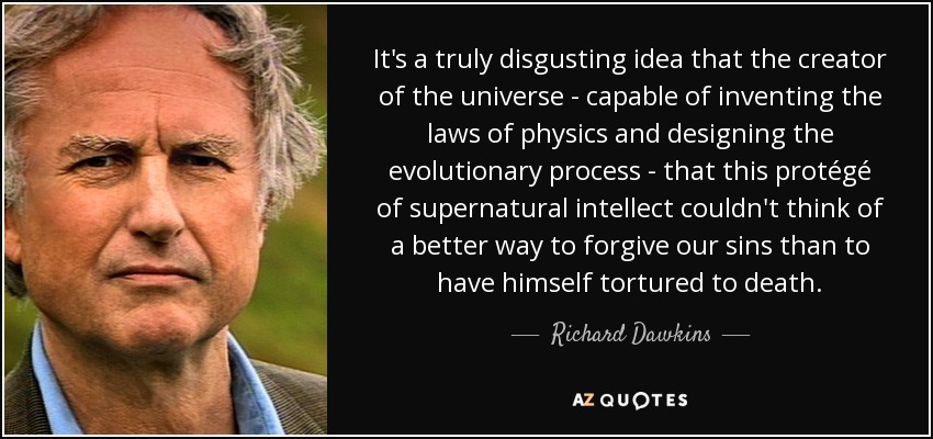It's a truly disgusting idea that the creator of the universe - capable of inventing the laws of physics and designing the evolutionary process - that this protégé of supernatural intellect couldn't think of a better way to forgive our sins than to have himself tortured to death. - Richard Dawkins