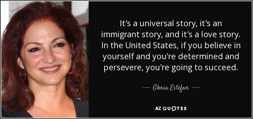 It's a universal story, it's an immigrant story, and it's a love story. In the United States, if you believe in yourself and you're determined and persevere, you're going to succeed. - Gloria Estefan