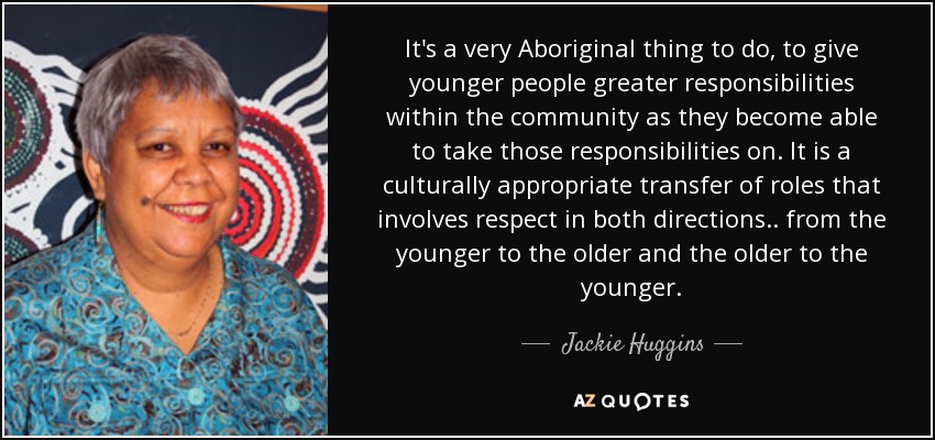It's a very Aboriginal thing to do, to give younger people greater responsibilities within the community as they become able to take those responsibilities on. It is a culturally appropriate transfer of roles that involves respect in both directions.. from the younger to the older and the older to the younger. - Jackie Huggins