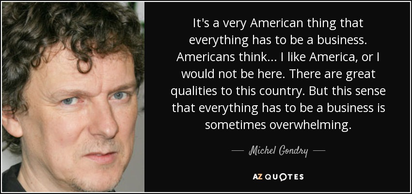 It's a very American thing that everything has to be a business. Americans think... I like America, or I would not be here. There are great qualities to this country. But this sense that everything has to be a business is sometimes overwhelming. - Michel Gondry