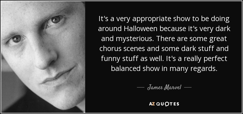 It's a very appropriate show to be doing around Halloween because it's very dark and mysterious. There are some great chorus scenes and some dark stuff and funny stuff as well. It's a really perfect balanced show in many regards. - James Marvel