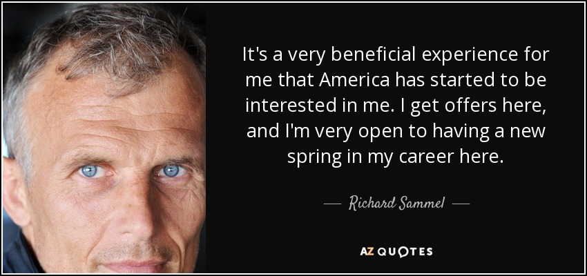 It's a very beneficial experience for me that America has started to be interested in me. I get offers here, and I'm very open to having a new spring in my career here. - Richard Sammel