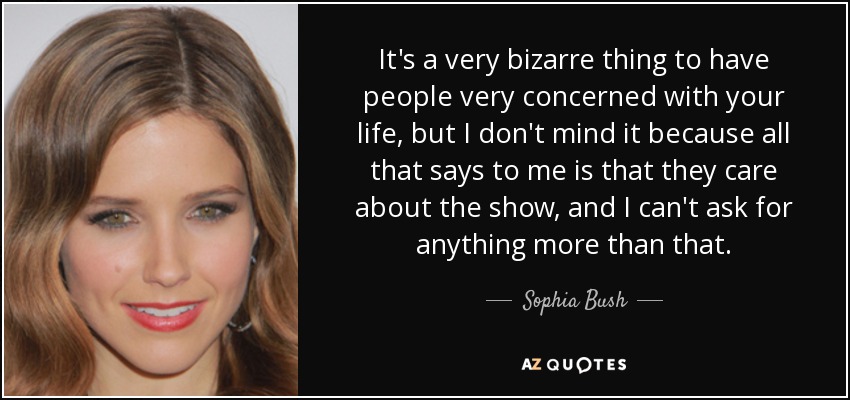 It's a very bizarre thing to have people very concerned with your life, but I don't mind it because all that says to me is that they care about the show, and I can't ask for anything more than that. - Sophia Bush