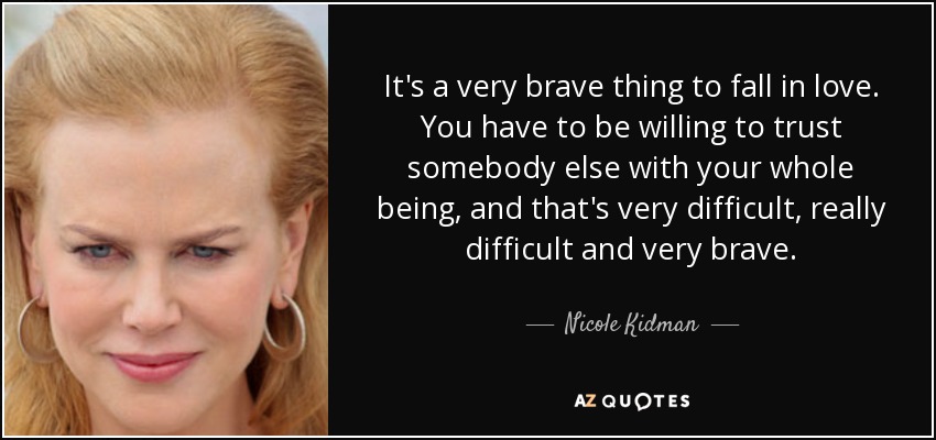 It's a very brave thing to fall in love. You have to be willing to trust somebody else with your whole being, and that's very difficult, really difficult and very brave. - Nicole Kidman
