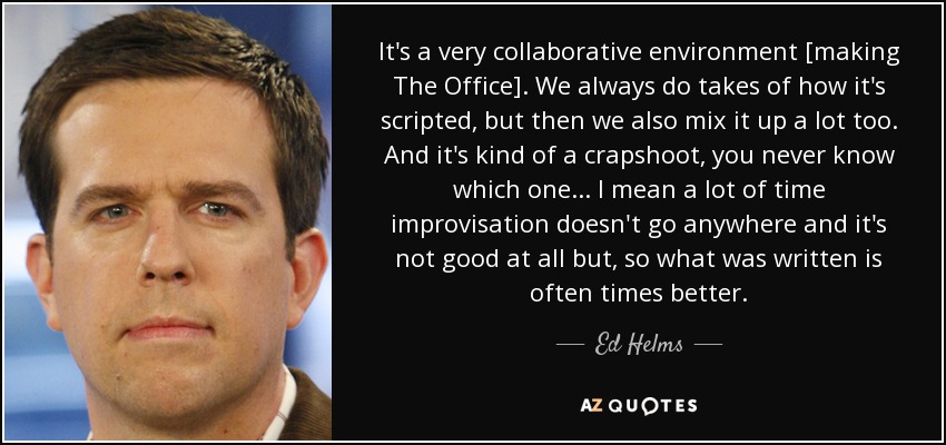 It's a very collaborative environment [making The Office]. We always do takes of how it's scripted, but then we also mix it up a lot too. And it's kind of a crapshoot, you never know which one... I mean a lot of time improvisation doesn't go anywhere and it's not good at all but, so what was written is often times better. - Ed Helms