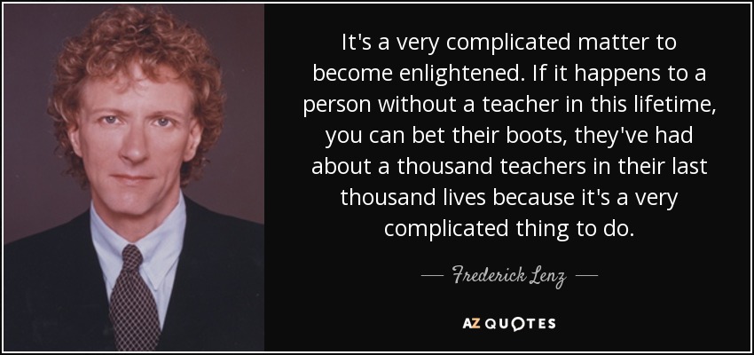 It's a very complicated matter to become enlightened. If it happens to a person without a teacher in this lifetime, you can bet their boots, they've had about a thousand teachers in their last thousand lives because it's a very complicated thing to do. - Frederick Lenz