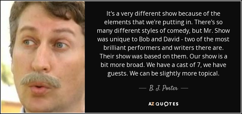 It's a very different show because of the elements that we're putting in. There's so many different styles of comedy, but Mr. Show was unique to Bob and David - two of the most brilliant performers and writers there are. Their show was based on them. Our show is a bit more broad. We have a cast of 7, we have guests. We can be slightly more topical. - B. J. Porter