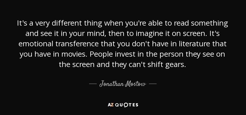 It's a very different thing when you're able to read something and see it in your mind, then to imagine it on screen. It's emotional transference that you don't have in literature that you have in movies. People invest in the person they see on the screen and they can't shift gears. - Jonathan Mostow