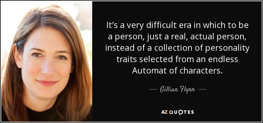 It’s a very difficult era in which to be a person, just a real, actual person, instead of a collection of personality traits selected from an endless Automat of characters. - Gillian Flynn