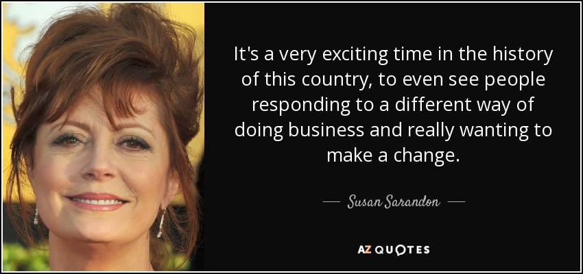 It's a very exciting time in the history of this country, to even see people responding to a different way of doing business and really wanting to make a change. - Susan Sarandon