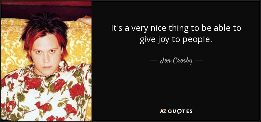 It's a very nice thing to be able to give joy to people. - Jon Crosby