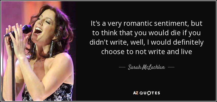 It's a very romantic sentiment, but to think that you would die if you didn't write, well, I would definitely choose to not write and live - Sarah McLachlan