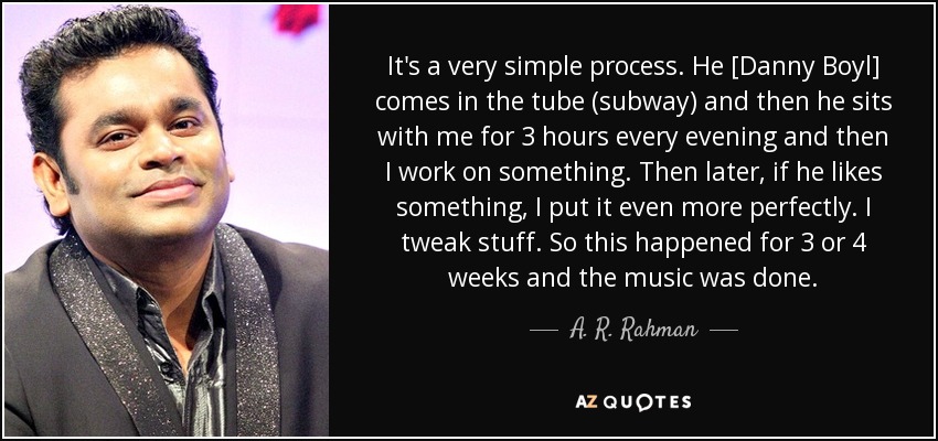 It's a very simple process. He [Danny Boyl] comes in the tube (subway) and then he sits with me for 3 hours every evening and then I work on something. Then later, if he likes something, I put it even more perfectly. I tweak stuff. So this happened for 3 or 4 weeks and the music was done. - A. R. Rahman