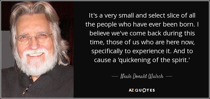 It's a very small and select slice of all the people who have ever been born. I believe we've come back during this time, those of us who are here now, specifically to experience it. And to cause a 'quickening of the spirit.' - Neale Donald Walsch