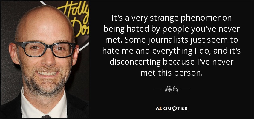 It's a very strange phenomenon being hated by people you've never met. Some journalists just seem to hate me and everything I do, and it's disconcerting because I've never met this person. - Moby