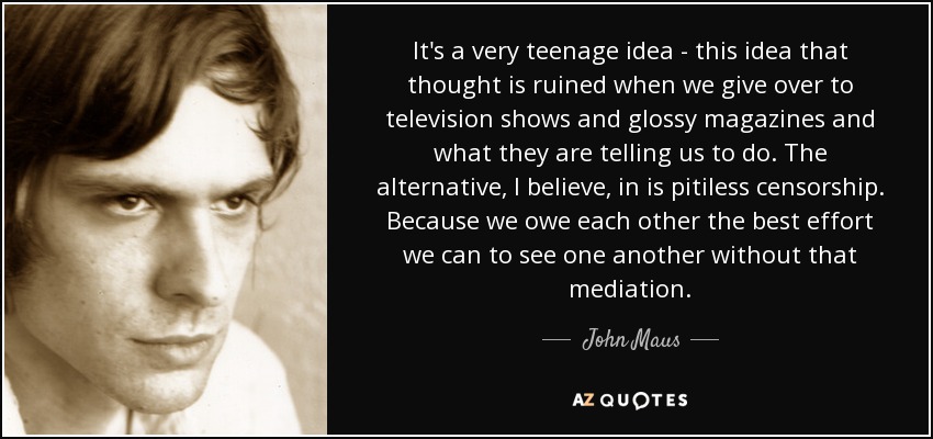 It's a very teenage idea - this idea that thought is ruined when we give over to television shows and glossy magazines and what they are telling us to do. The alternative, I believe, in is pitiless censorship. Because we owe each other the best effort we can to see one another without that mediation. - John Maus