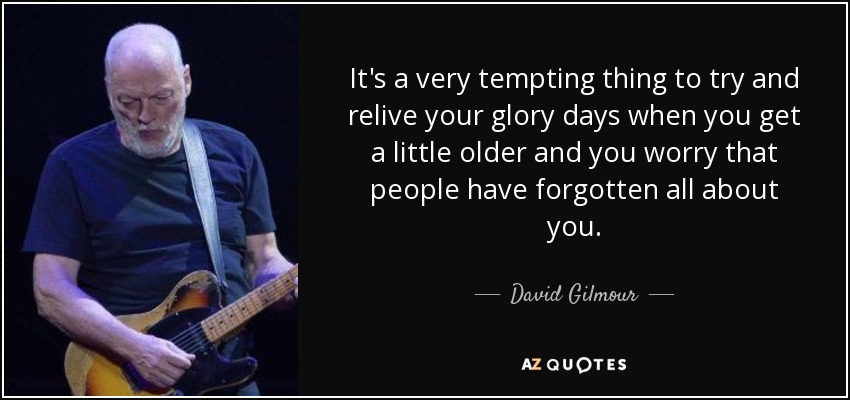 It's a very tempting thing to try and relive your glory days when you get a little older and you worry that people have forgotten all about you. - David Gilmour