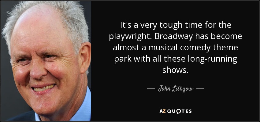 It's a very tough time for the playwright. Broadway has become almost a musical comedy theme park with all these long-running shows. - John Lithgow