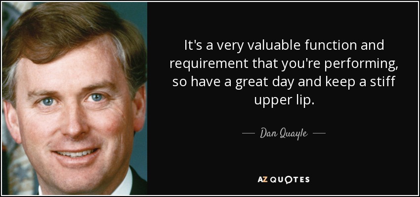 It's a very valuable function and requirement that you're performing, so have a great day and keep a stiff upper lip. - Dan Quayle