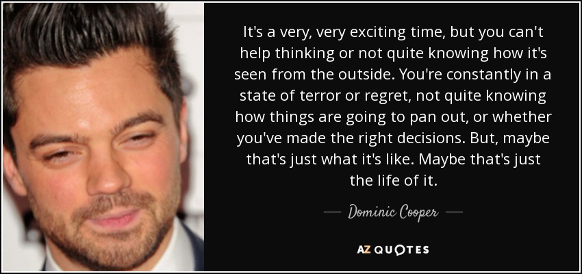 It's a very, very exciting time, but you can't help thinking or not quite knowing how it's seen from the outside. You're constantly in a state of terror or regret, not quite knowing how things are going to pan out, or whether you've made the right decisions. But, maybe that's just what it's like. Maybe that's just the life of it. - Dominic Cooper