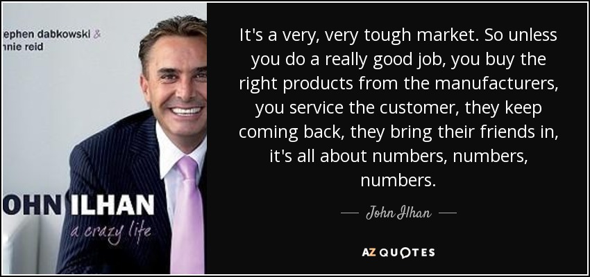 It's a very, very tough market. So unless you do a really good job, you buy the right products from the manufacturers, you service the customer, they keep coming back, they bring their friends in, it's all about numbers, numbers, numbers. - John Ilhan